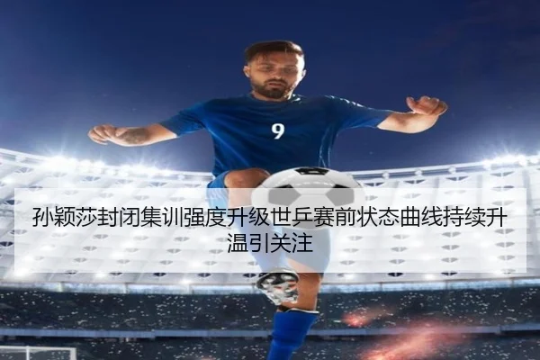 孙颖莎封闭集训强度升级世乒赛前状态曲线持续升温引关注